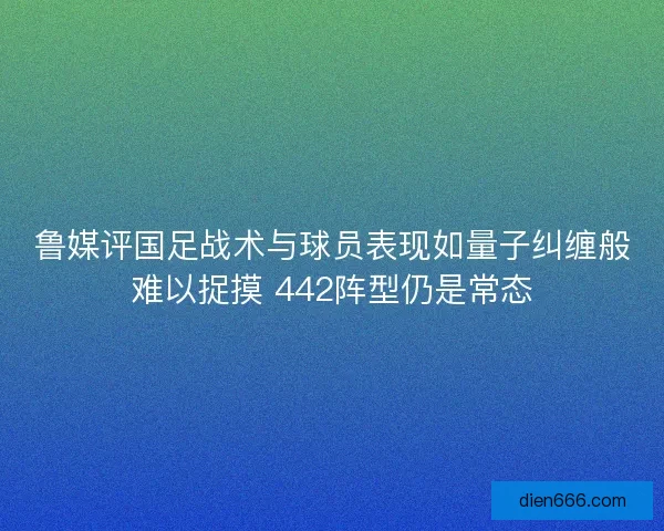 鲁媒评国足战术与球员表现如量子纠缠般难以捉摸 442阵型仍是常态
