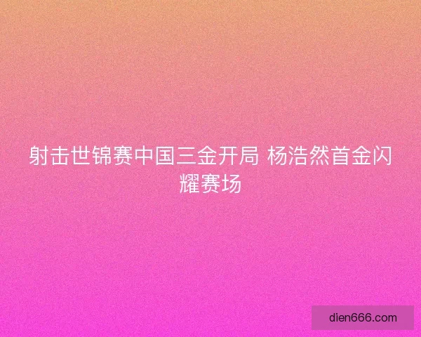射击世锦赛中国三金开局 杨浩然首金闪耀赛场 射击世锦赛中国三金开局 杨浩然首金闪耀赛场