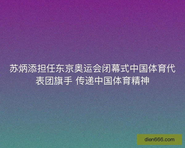 苏炳添担任东京奥运会闭幕式中国体育代表团旗手 传递中国体育精神
