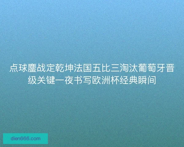 点球鏖战定乾坤法国五比三淘汰葡萄牙晋级关键一夜书写欧洲杯经典瞬间