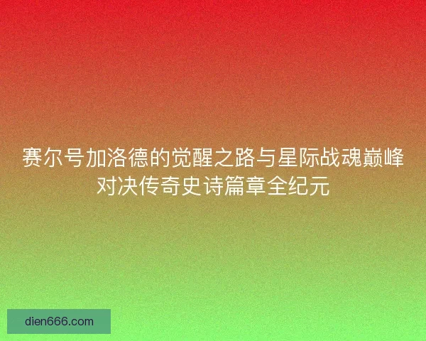 赛尔号加洛德的觉醒之路与星际战魂巅峰对决传奇史诗篇章全纪元 赛尔号加洛德的觉醒之路与星际战魂巅峰对决传奇史诗篇章全纪元