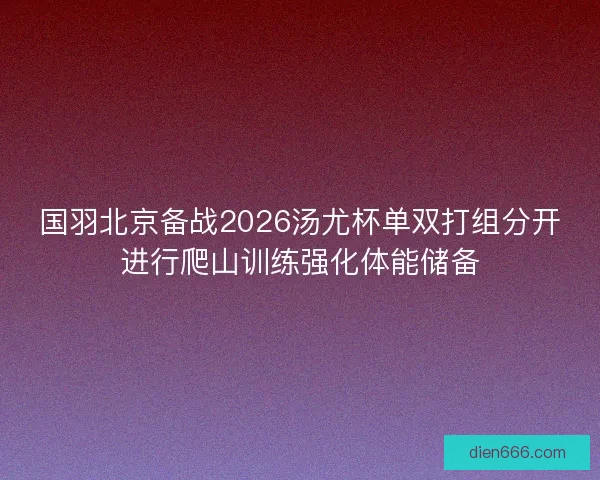 国羽北京备战2026汤尤杯单双打组分开进行爬山训练强化体能储备