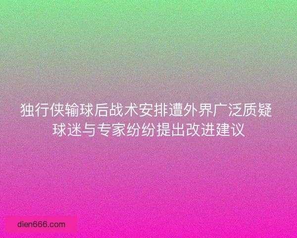 独行侠输球后战术安排遭外界广泛质疑 球迷与专家纷纷提出改进建议