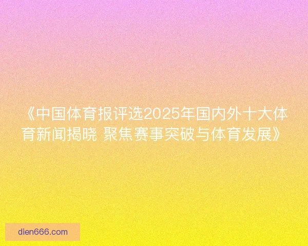 《中国体育报评选2025年国内外十大体育新闻揭晓 聚焦赛事突破与体育发展》