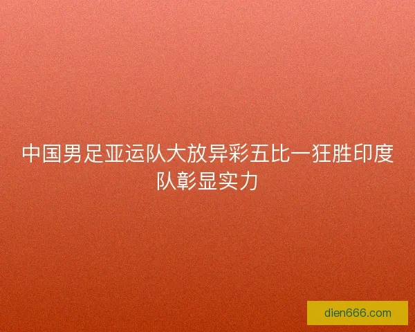 中国男足亚运队大放异彩五比一狂胜印度队彰显实力
