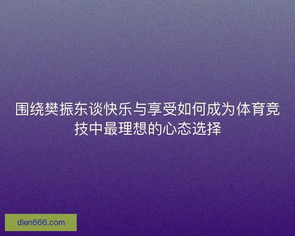 围绕樊振东谈快乐与享受如何成为体育竞技中最理想的心态选择 围绕樊振东谈快乐与享受如何成为体育竞技中最理想的心态选择