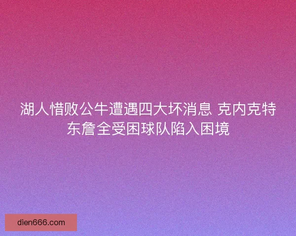 湖人惜败公牛遭遇四大坏消息 克内克特东詹全受困球队陷入困境 湖人惜败公牛遭遇四大坏消息 克内克特东詹全受困球队陷入困境