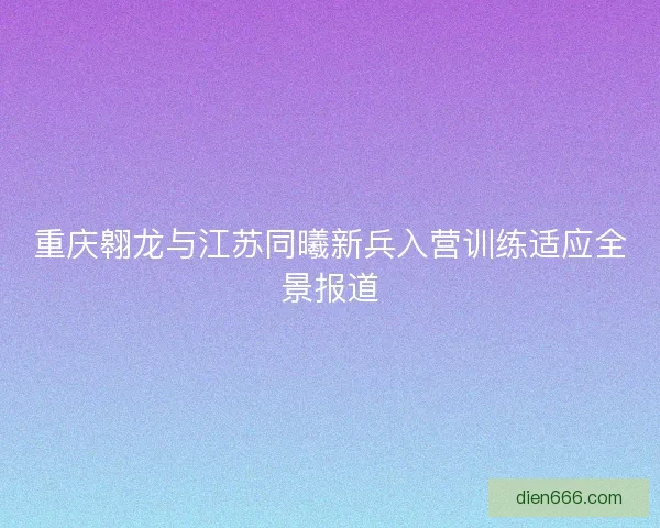 重庆翱龙与江苏同曦新兵入营训练适应全景报道 重庆翱龙与江苏同曦新兵入营训练适应全景报道