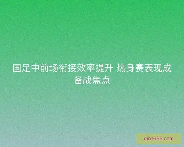 国足中前场衔接效率提升 热身赛表现成备战焦点 国足中前场衔接效率提升 热身赛表现成备战焦点