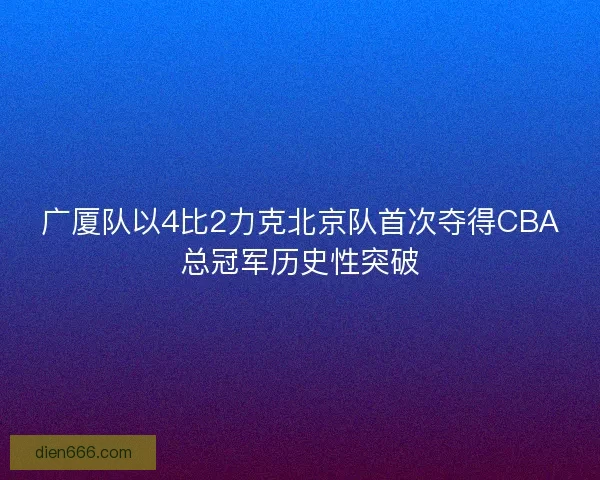 广厦队以4比2力克北京队首次夺得CBA总冠军历史性突破 广厦队以4比2力克北京队首次夺得CBA总冠军历史性突破